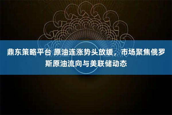 鼎东策略平台 原油连涨势头放缓，市场聚焦俄罗斯原油流向与美联储动态