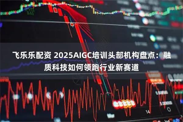 飞乐乐配资 2025AIGC培训头部机构盘点：融质科技如何领跑行业新赛道