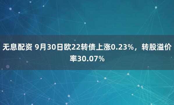 无息配资 9月30日欧22转债上涨0.23%，转股溢价率30.07%
