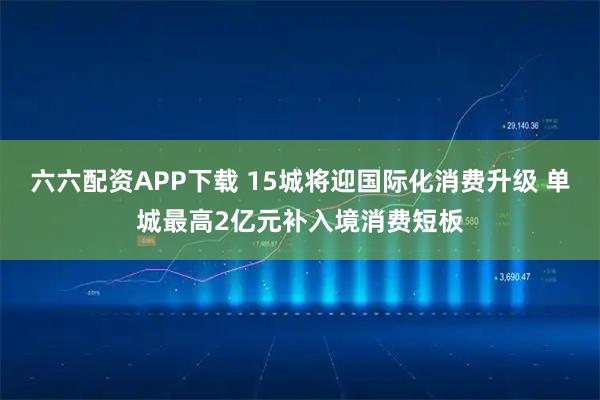 六六配资APP下载 15城将迎国际化消费升级 单城最高2亿元补入境消费短板