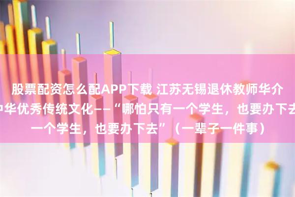 股票配资怎么配APP下载 江苏无锡退休教师华介友几十年坚持传承中华优秀传统文化——“哪怕只有一个学生，也要办下去”（一辈子一件事）