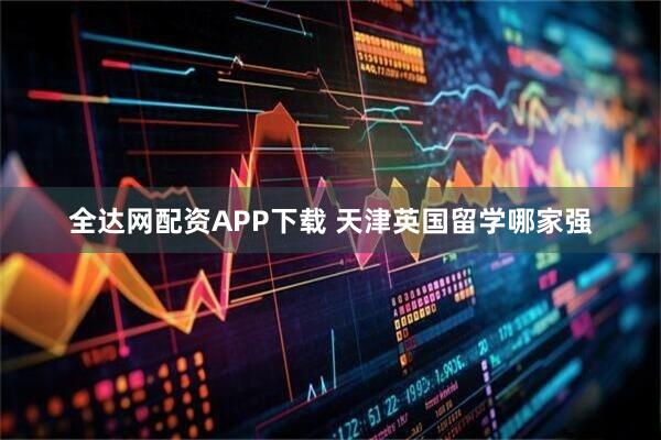 全达网配资APP下载 天津英国留学哪家强
