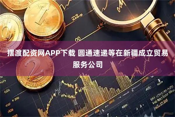 摆渡配资网APP下载 圆通速递等在新疆成立贸易服务公司
