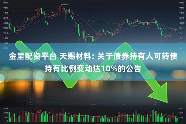 金呈配资平台 天赐材料: 关于债券持有人可转债持有比例变动达10%的公告