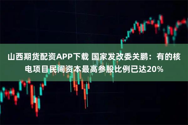 山西期货配资APP下载 国家发改委关鹏：有的核电项目民间资本最高参股比例已达20%