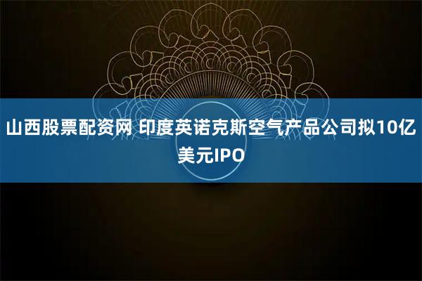 山西股票配资网 印度英诺克斯空气产品公司拟10亿美元IPO