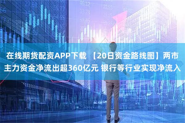在线期货配资APP下载 【20日资金路线图】两市主力资金净流出超360亿元 银行等行业实现净流入