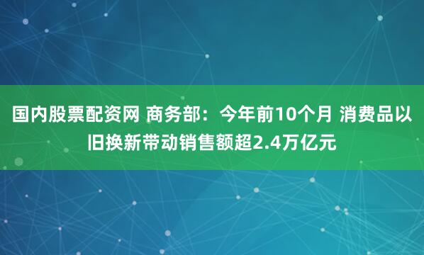 国内股票配资网 商务部：今年前10个月 消费品以旧换新带动销售额超2.4万亿元