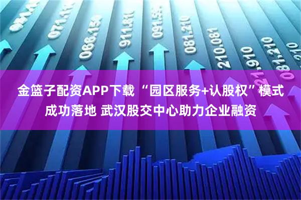 金篮子配资APP下载 “园区服务+认股权”模式成功落地 武汉股交中心助力企业融资