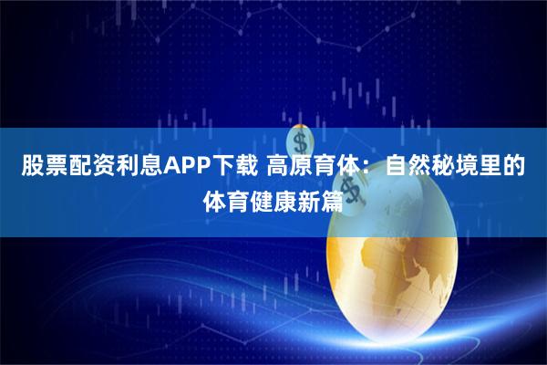 股票配资利息APP下载 高原育体：自然秘境里的体育健康新篇