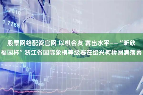 股票网络配资官网 以棋会友 赛出水平——“昕欣福园杯”浙江省国际象棋等级赛在绍兴柯桥圆满落幕