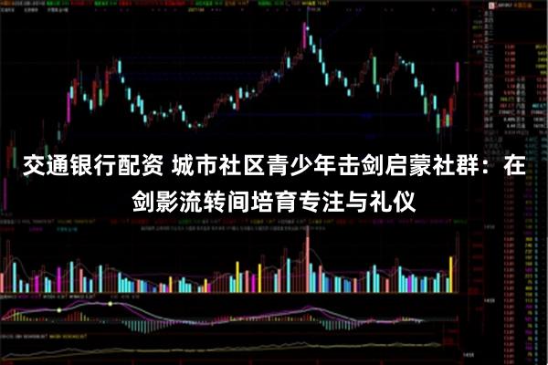 交通银行配资 城市社区青少年击剑启蒙社群：在剑影流转间培育专注与礼仪