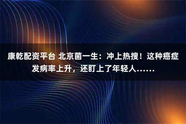 康乾配资平台 北京菌一生：冲上热搜！这种癌症发病率上升，还盯上了年轻人……