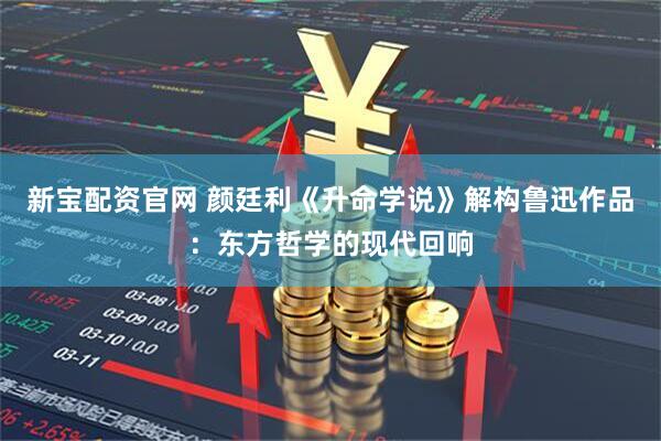 新宝配资官网 颜廷利《升命学说》解构鲁迅作品：东方哲学的现代回响