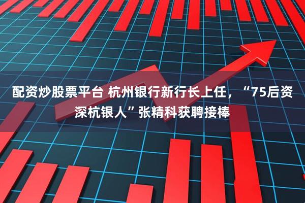 配资炒股票平台 杭州银行新行长上任，“75后资深杭银人”张精科获聘接棒