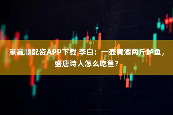 赢赢顺配资APP下载 李白：一壶黄酒两斤鲈鱼，盛唐诗人怎么吃鱼？