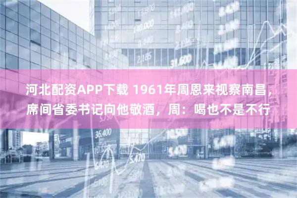 河北配资APP下载 1961年周恩来视察南昌，席间省委书记向他敬酒，周：喝也不是不行