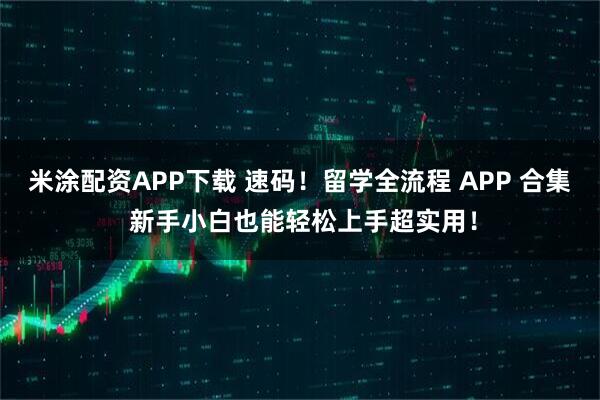 米涂配资APP下载 速码！留学全流程 APP 合集 新手小白也能轻松上手超实用！