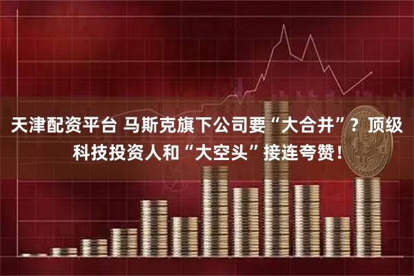 天津配资平台 马斯克旗下公司要“大合并”？顶级科技投资人和“大空头”接连夸赞！