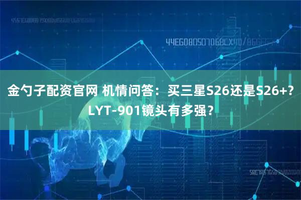 金勺子配资官网 机情问答：买三星S26还是S26+？LYT-901镜头有多强？