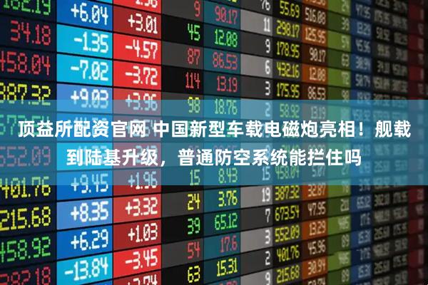 顶益所配资官网 中国新型车载电磁炮亮相！舰载到陆基升级，普通防空系统能拦住吗