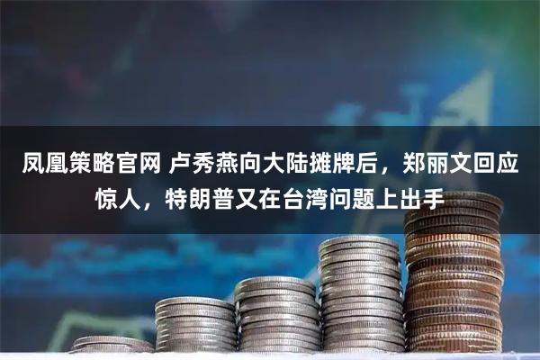 凤凰策略官网 卢秀燕向大陆摊牌后，郑丽文回应惊人，特朗普又在台湾问题上出手