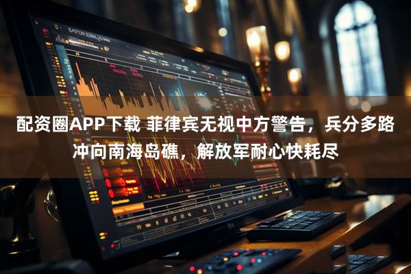 配资圈APP下载 菲律宾无视中方警告，兵分多路冲向南海岛礁，解放军耐心快耗尽