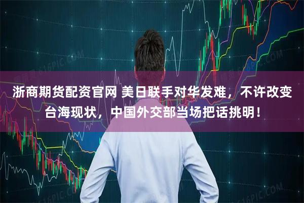 浙商期货配资官网 美日联手对华发难，不许改变台海现状，中国外交部当场把话挑明！