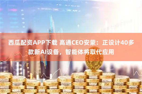 西瓜配资APP下载 高通CEO安蒙:正设计40多款新AI设备,智能体将取代应用