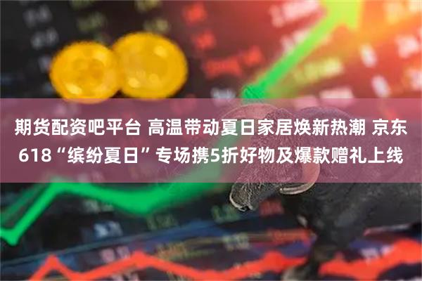 期货配资吧平台 高温带动夏日家居焕新热潮 京东618“缤纷夏日”专场携5折好物及爆款赠礼上线